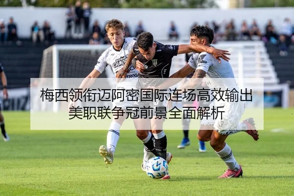 梅西领衔迈阿密国际连场高效输出 美职联争冠前景全面解析